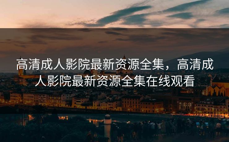 高清成人影院最新资源全集，高清成人影院最新资源全集在线观看