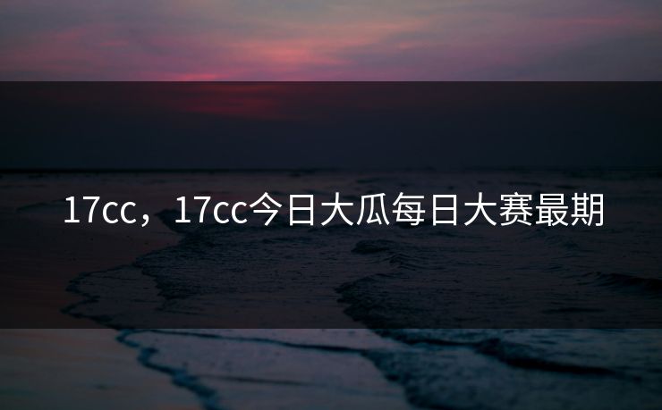 17cc，17cc今日大瓜每日大赛最期