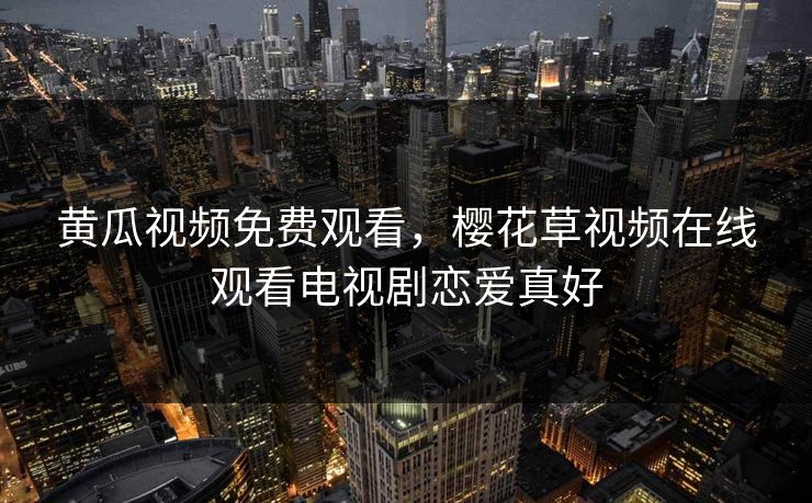 黄瓜视频免费观看，樱花草视频在线观看电视剧恋爱真好