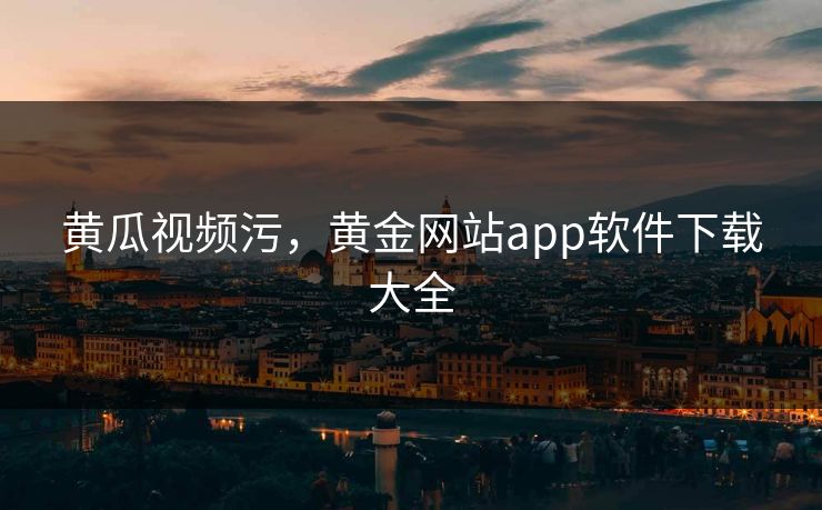 黄瓜视频污，黄金网站app软件下载大全