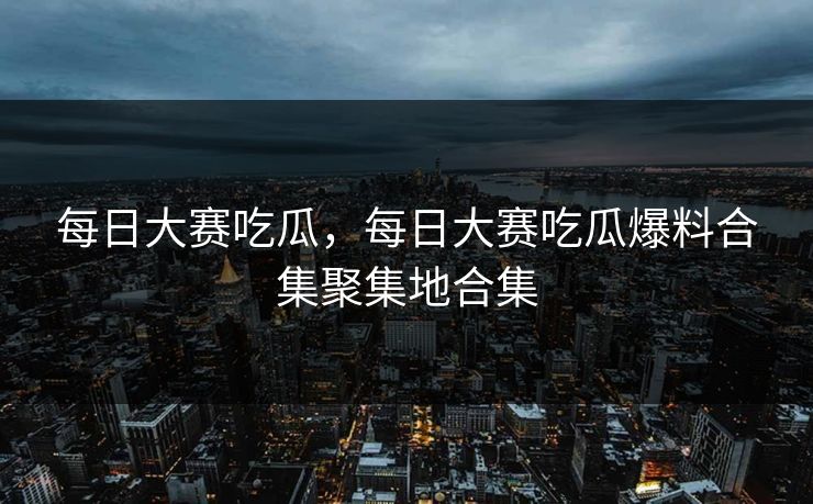 每日大赛吃瓜，每日大赛吃瓜爆料合集聚集地合集