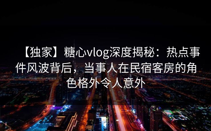 【独家】糖心vlog深度揭秘：热点事件风波背后，当事人在民宿客房的角色格外令人意外