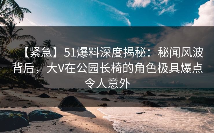 【紧急】51爆料深度揭秘：秘闻风波背后，大V在公园长椅的角色极具爆点令人意外