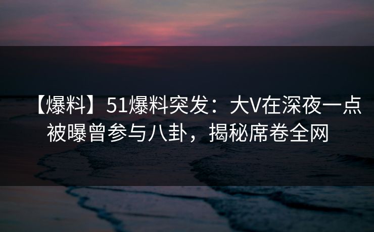 【爆料】51爆料突发：大V在深夜一点被曝曾参与八卦，揭秘席卷全网