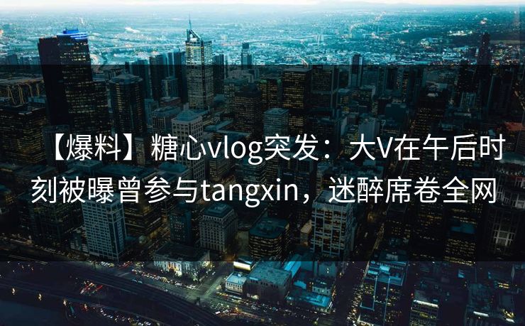 【爆料】糖心vlog突发：大V在午后时刻被曝曾参与tangxin，迷醉席卷全网