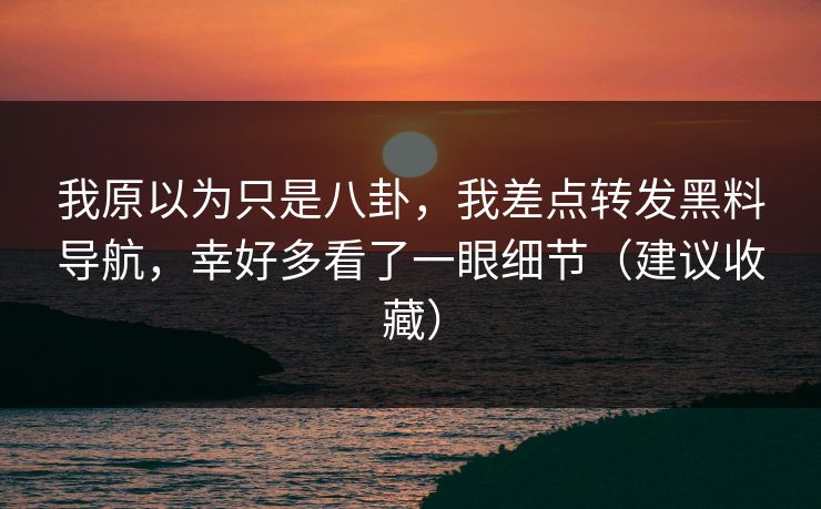 我原以为只是八卦，我差点转发黑料导航，幸好多看了一眼细节（建议收藏）
