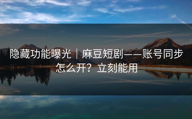 隐藏功能曝光｜麻豆短剧——账号同步怎么开？立刻能用