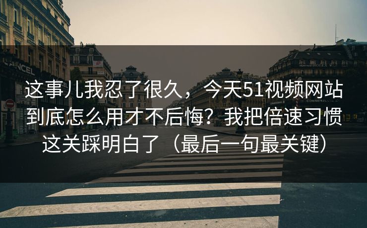 这事儿我忍了很久，今天51视频网站到底怎么用才不后悔？我把倍速习惯这关踩明白了（最后一句最关键）