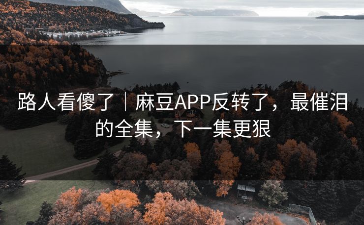 路人看傻了｜麻豆APP反转了，最催泪的全集，下一集更狠