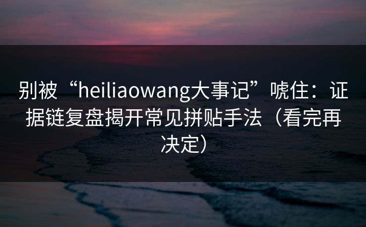 别被“heiliaowang大事记”唬住:证据链复盘揭开常见拼贴手法(看完再决定) 别被“heiliaowang大事记”唬住:证据链复盘揭开常见拼贴手法(看完再决定)