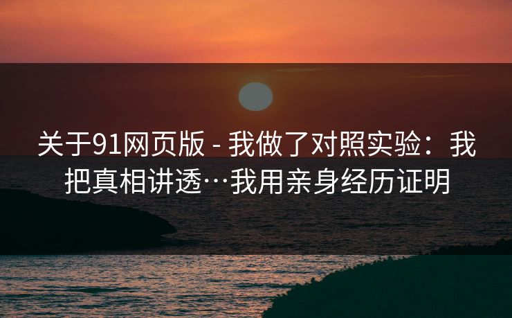 关于91网页版 - 我做了对照实验：我把真相讲透…我用亲身经历证明