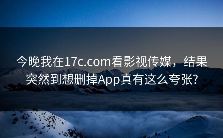 今晚我在17c.com看影视传媒，结果突然到想删掉App真有这么夸张?